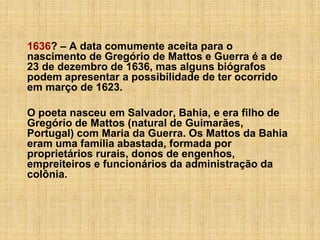 1636? – A data comumente aceita para o
nascimento de Gregório de Mattos e Guerra é a de
23 de dezembro de 1636, mas alguns biógrafos
podem apresentar a possibilidade de ter ocorrido
em março de 1623.
O poeta nasceu em Salvador, Bahia, e era filho de
Gregório de Mattos (natural de Guimarães,
Portugal) com Maria da Guerra. Os Mattos da Bahia
eram uma família abastada, formada por
proprietários rurais, donos de engenhos,
empreiteiros e funcionários da administração da
colônia.

 