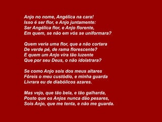 Anjo no nome, Angélica na cara!
Isso é ser flor, e Anjo juntamente:
Ser Angélica flor, e Anjo florente,
Em quem, se não em vós se uniformara?
Quem veria uma flor, que a não cortara
De verde pé, de rama florescente?
E quem um Anjo vira tão luzente
Que por seu Deus, o não idolatrara?
Se como Anjo sois dos meus altares
Fôreis o meu custódio, e minha guarda
Livrara eu de diabólicos azares.
Mas vejo, que tão bela, e tão galharda,
Posto que os Anjos nunca dão pesares,
Sois Anjo, que me tenta, e não me guarda.

 