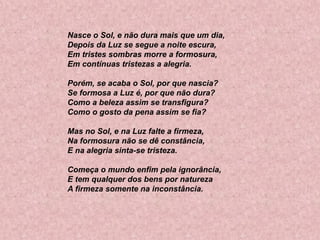 Nasce o Sol, e não dura mais que um dia,
Depois da Luz se segue a noite escura,
Em tristes sombras morre a formosura,
Em contínuas tristezas a alegria.
Porém, se acaba o Sol, por que nascia?
Se formosa a Luz é, por que não dura?
Como a beleza assim se transfigura?
Como o gosto da pena assim se fia?
Mas no Sol, e na Luz falte a firmeza,
Na formosura não se dê constância,
E na alegria sinta-se tristeza.

Começa o mundo enfim pela ignorância,
E tem qualquer dos bens por natureza
A firmeza somente na inconstância.

 