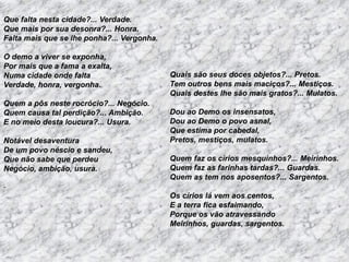 Que falta nesta cidade?... Verdade.
Que mais por sua desonra?... Honra.
Falta mais que se lhe ponha?... Vergonha.
O demo a viver se exponha,
Por mais que a fama a exalta,
Numa cidade onde falta
Verdade, honra, vergonha.
Quem a pôs neste rocrócio?... Negócio.
Quem causa tal perdição?... Ambição.
E no meio desta loucura?... Usura.
Notável desaventura
De um povo néscio e sandeu,
Que não sabe que perdeu
Negócio, ambição, usura.

Quais são seus doces objetos?... Pretos.
Tem outros bens mais maciços?... Mestiços.
Quais destes lhe são mais gratos?... Mulatos.
Dou ao Demo os insensatos,
Dou ao Demo o povo asnal,
Que estima por cabedal,
Pretos, mestiços, mulatos.
Quem faz os círios mesquinhos?... Meirinhos.
Quem faz as farinhas tardas?... Guardas.
Quem as tem nos aposentos?... Sargentos.

.

Os círios lá vem aos centos,
E a terra fica esfaimando,
Porque os vão atravessando
Meirinhos, guardas, sargentos.

 