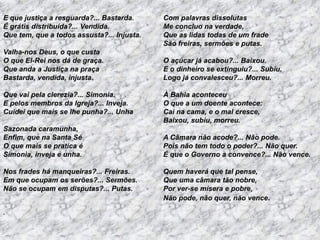 E que justiça a resguarda?... Bastarda.
É grátis distribuída?... Vendida.
Que tem, que a todos assusta?... Injusta.
Valha-nos Deus, o que custa
O que El-Rei nos dá de graça.
Que anda a Justiça na praça
Bastarda, vendida, injusta.
Que vai pela clerezia?... Simonia.
E pelos membros da Igreja?... Inveja.
Cuidei que mais se lhe punha?... Unha
Sazonada caramunha,
Enfim, que na Santa Sé
O que mais se pratica é
Simonia, inveja e unha.
Nos frades há manqueiras?... Freiras.
Em que ocupam os serões?... Sermões.
Não se ocupam em disputas?... Putas.
.

Com palavras dissolutas
Me concluo na verdade,
Que as lidas todas de um frade
São freiras, sermões e putas.
O açúcar já acabou?... Baixou.
E o dinheiro se extinguiu?... Subiu.
Logo já convalesceu?... Morreu.
À Bahia aconteceu
O que a um doente acontece:
Cai na cama, e o mal cresce,
Baixou, subiu, morreu.
A Câmara não acode?... Não pode.
Pois não tem todo o poder?... Não quer.
É que o Governo a convence?... Não vence.
Quem haverá que tal pense,
Que uma câmara tão nobre,
Por ver-se mísera e pobre,
Não pode, não quer, não vence.

 