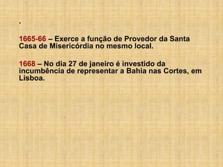 .
1665-66 – Exerce a função de Provedor da Santa
Casa de Misericórdia no mesmo local.
1668 – No dia 27 de janeiro é investido da
incumbência de representar a Bahia nas Cortes, em
Lisboa.

 