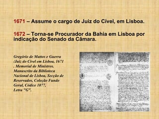 1671 – Assume o cargo de Juiz do Cível, em Lisboa.
1672 – Torna-se Procurador da Bahia em Lisboa por
indicação do Senado da Câmara.

Gregório de Mattos e Guerra
/Juiz do Cível em Lisboa, 1671
. Memorial de Ministros.
Manuscrito da Biblioteca
Nacional de Lisboa, Secção de
Reservados, Coleção Fundo
Geral, Códice 1077,
Letra "G".

 