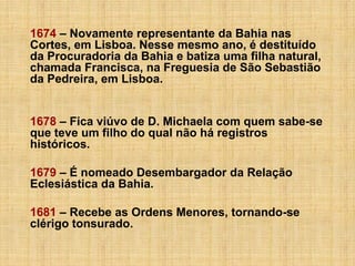 1674 – Novamente representante da Bahia nas
Cortes, em Lisboa. Nesse mesmo ano, é destituído
da Procuradoria da Bahia e batiza uma filha natural,
chamada Francisca, na Freguesia de São Sebastião
da Pedreira, em Lisboa.
1678 – Fica viúvo de D. Michaela com quem sabe-se
que teve um filho do qual não há registros
históricos.
1679 – É nomeado Desembargador da Relação
Eclesiástica da Bahia.
1681 – Recebe as Ordens Menores, tornando-se
clérigo tonsurado.

 