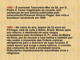 1682 – É nomeado Tesoureiro-Mor da Sé, por D.
Pedro II. Como magistrado de renome, tem
sentenças de sua autoria publicadas pelo
jurisconsulto Emanuel Alvarez Pegas. Isto viria a
acontecer novamente em 1685.
1683 – No início do ano, depois de 32 anos em
Portugal, está de volta a Bahia, Brasil. Meses após
seu retorno, é destituído de seus cargos
eclesiásticos pelo Arcebispo D. Fr. João da Madre
de Deus, por se recusar a usar batina e também por
não acatar a imposição das Ordens maiores
obrigatórias para o exercício de suas funções. É
nessa época que surge o poeta satírico, o cronista
dos costumes de toda a sociedade baiana.
Ridiculariza impiedosamente autoridades civis e
religiosas.

 
