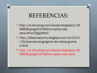 REFERENCIAS:
O http://pt.shvoong.com/books/biography/16
59828-greg%C3%B3rio-matos-vida-
obra/#ixzz33gzj9Hy3
O http://dilsoncatarino.blogspot.com.br/2012
/10/poemas-de-gregorio-de-matos-guerra-
o.html
O http://pt.shvoong.com/books/biography/16
59828-greg%C3%B3rio-matos-vida-obra/
 