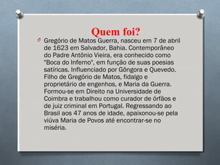 Quem foi?
O Gregório de Matos Guerra, nasceu em 7 de abril
de 1623 em Salvador, Bahia. Contemporâneo
do Padre Antônio Vieira, era conhecido como
"Boca do Inferno", em função de suas poesias
satíricas. Influenciado por Gôngora e Quevedo.
Filho de Gregório de Matos, fidalgo e
proprietário de engenhos, e Maria da Guerra.
Formou-se em Direito na Universidade de
Coimbra e trabalhou como curador de órfãos e
de juiz criminal em Portugal. Regressando ao
Brasil aos 47 anos de idade, apaixonou-se pela
viúva Maria de Povos até encontrar-se no
miséria. 
 