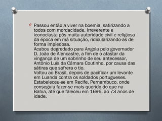 O Passou então a viver na boemia, satirizando a
todos com mordacidade. Irreverente e
iconoclasta pôs muita autoridade civil e religiosa
da época em má situação, ridicularizando-as de
forma impiedosa. 
Acabou degredado para Angola pelo governador
D. João de Alencastre, a fim de o afastar da
vingança de um sobrinho de seu antecessor,
Antônio Luís da Câmara Coutinho, por causa das
sátiras que sofrera o tio. 
Voltou ao Brasil, depois de pacificar um levante
em Luanda contra os soldados portugueses.
Estabeleceu-se em Recife, Pernambuco, onde
conseguiu fazer-se mais querido do que na
Bahia, até que faleceu em 1696, ao 73 anos de
idade. 
 
