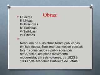 Obras:O I- Sacras
II- Líricas
III- Graciosas
IV- Satíricas
V- Satíricas
VI- Últimas
O
Nenhuma de suas obras foram publicadas
em sua época. Seus manuscritos de poesias
foram conservados e publicados (por
tema/estilo) em pleno movimento
modernista, em seis volumes, de 1923 à
1933 pela Academia Brasileira de Letras.
 