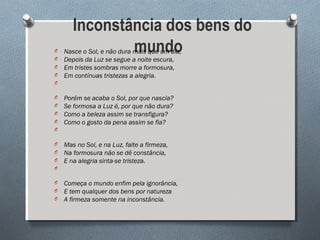  Inconstância dos bens do
mundoO Nasce o Sol, e não dura mais que um dia,
O Depois da Luz se segue a noite escura,
O Em tristes sombras morre a formosura,
O Em contínuas tristezas a alegria.
O
O Porém se acaba o Sol, por que nascia?
O Se formosa a Luz é, por que não dura?
O Como a beleza assim se transfigura?
O Como o gosto da pena assim se fia?
O
O Mas no Sol, e na Luz, falte a firmeza,
O Na formosura não se dê constância,
O E na alegria sinta-se tristeza.
O
O Começa o mundo enfim pela ignorância,
O E tem qualquer dos bens por natureza
O A firmeza somente na inconstância.
 