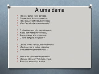 A uma dama
O Vês esse Sol de luzes coroado,
O Em pérolas a Aurora convertida;
O Vês a Lua, de estrelas guarnecida;
O Vês o Céu, de planetas adornado?
O
O O céu deixemos: vês, naquele prado,
O A rosa com razão desvanecida,
O A açucena por alva presumida,
O O cravo por galã lisonjeado?
O
O Deixa o prado: vem cá, minha adorada:
O Vês desse mar a esfera cristalina
O Em sucessivo aljôfar desatada?
O
O Parece aos olhos ser de prata fina...
O Vês tudo isto bem? Pois tudo é nada
O À vista do teu rosto, Catarina.
 