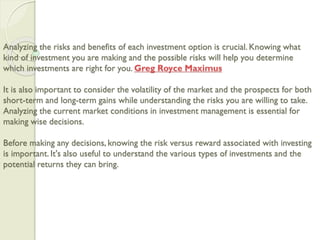 Analyzing the risks and benefits of each investment option is crucial. Knowing what
kind of investment you are making and the possible risks will help you determine
which investments are right for you. Greg Royce Maximus
It is also important to consider the volatility of the market and the prospects for both
short-term and long-term gains while understanding the risks you are willing to take.
Analyzing the current market conditions in investment management is essential for
making wise decisions.
Before making any decisions, knowing the risk versus reward associated with investing
is important. It's also useful to understand the various types of investments and the
potential returns they can bring.
 