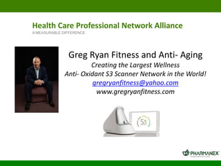 Health Care Professional Network Alliance
A MEASURABLE DIFFERENCE

Greg Ryan Fitness and Anti- Aging
Creating the Largest Wellness
Anti- Oxidant S3 Scanner Network in the World!
gregryanfitness@yahoo.com
www.gregryanfitness.com

 