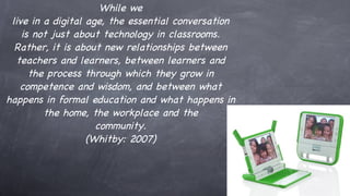 While we live in a digital age, the essential conversation is not just about technology in classrooms. Rather, it is about new relationships between teachers and learners, between learners and the process through which they grow in competence and wisdom, and between what happens in formal education and what happens in the home, the workplace and the community. (Whitby: 2007) 