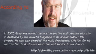 According to   in 2007, Greg was named the most innovative and creative educator in Australia by the Bulletin Magazine in its annual SMART 100 awards. He was also awarded the ACEL Presidential Citation for his contribution to Australian education and service to the Council.  http://gbwhitby.parra.catholic.edu.au/profile.htm 