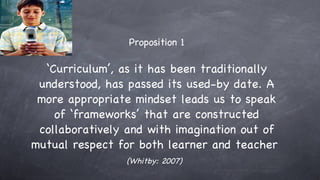 Proposition 1 ‘ Curriculum’, as it has been traditionally understood, has passed its used-by date. A more appropriate mindset leads us to speak of ‘frameworks’ that are constructed collaboratively and with imagination out of mutual respect for both learner and teacher  (Whitby: 2007)   