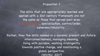 Proposition 2 The skills that are appropriately learned and applied with a 21st century framework are not the same as those that served past eras: memorisation , specialisation, control/order, sameness/insularity.  Rather, they the skills needed in a dynamic present and future: interconnectedness, managing meaning, living with paradox, working intelligently towards positive change, and maintaining a global perspective. (Whitby: 2007) 