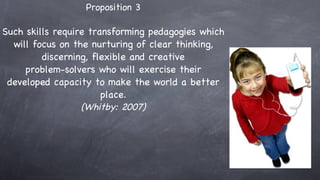 Proposition 3 Such skills require transforming pedagogies which will focus on the nurturing of clear thinking, discerning, flexible and creative problem-solvers who will exercise their developed capacity to make the world a better place. (Whitby: 2007) 