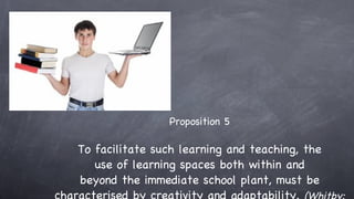 Proposition 5 To facilitate such learning and teaching, the use of learning spaces both within and beyond the immediate school plant, must be characterised by creativity and adaptability.  (Whitby: 2007) 