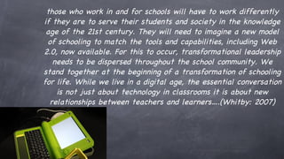 those who work in and for schools will have to work differently if they are to serve their students and society in the knowledge age of the 21st century. They will need to imagine a new model of schooling to match the tools and capabilities, including Web 2.0, now available. For this to occur, transformational leadership needs to be dispersed throughout the school community. We stand together at the beginning of a transformation of schooling for life. While we live in a digital age, the essential conversation is not just about technology in classrooms  it is about new relationships between teachers and learners…. (Whitby: 2007) 