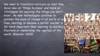 We need to transform curricula so that they focus less on ‘things to know’ and more on ‘ strategies for learning the things you don’t know’. As new technologies continue to quicken the pace of change in all parts of our lives, learning to become a better learner is far more important than learning to multiply fractions or memorising the capitals of the world. ( Resnick: 2002) 