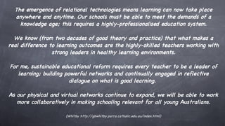 The emergence of relational technologies means learning can now take place anywhere and anytime. Our schools must be able to meet the demands of a knowledge age; this requires a highly-professionalised education system. We know (from two decades of good theory and practice) that what makes a real difference to learning outcomes are the highly-skilled teachers working with strong leaders in healthy learning environments. For me, sustainable educational reform requires every teacher to be a leader of learning; building powerful networks and continually engaged in reflective dialogue on what is good learning.  As our physical and virtual networks continue to expand, we will be able to work more collaboratively in making schooling relevant for all young Australians. (Whitby  http://gbwhitby.parra.catholic.edu.au/index.html) 