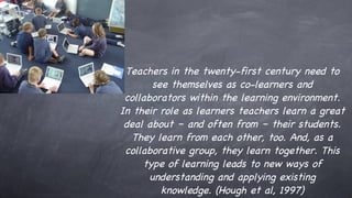 Teachers in the twenty-first century need to see themselves as co-learners and collaborators within the learning environment. In their role as learners teachers learn a great deal about – and often from – their students. They learn from each other, too. And, as a collaborative group, they learn together. This type of learning leads to new ways of understanding and applying existing knowledge. (Hough et al, 1997) 