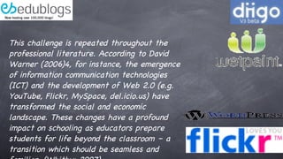 This challenge is repeated throughout the professional literature. According to David Warner (2006)4, for instance, the emergence of information communication technologies (ICT) and the development of Web 2.0 (e.g. YouTube, Flickr, MySpace, del.icio.us) have transformed the social and economic landscape. These changes have a profound impact on schooling as educators prepare students for life beyond the classroom – a transition which should be seamless and familiar. (Whitby: 2007) 
