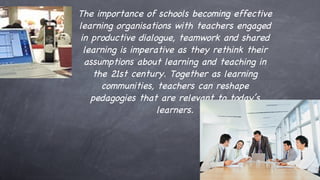 The importance of schools becoming effective learning organisations with teachers engaged in productive dialogue, teamwork and shared learning is imperative as they rethink their assumptions about learning and teaching in the 21st century. Together as learning communities, teachers can reshape pedagogies that are relevant to today’s learners. 