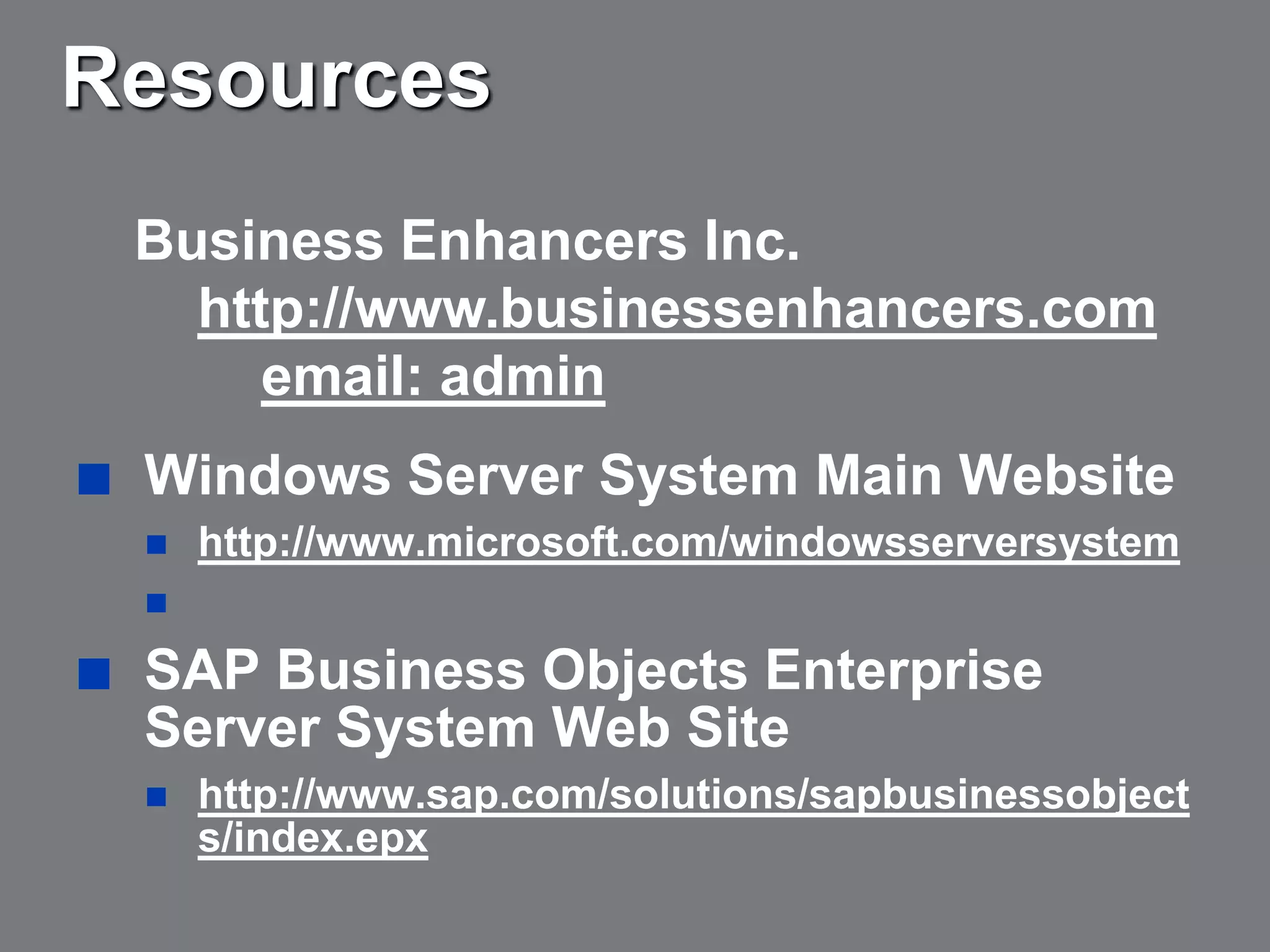 Resources
    Business Enhancers Inc.
      http://www.businessenhancers.com
         email: admin
   Windows Server System Main Website
       http://www.microsoft.com/windowsserversystem
    

   SAP Business Objects Enterprise
    Server System Web Site
       http://www.sap.com/solutions/sapbusinessobject
        s/index.epx
 