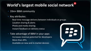 World’s largest mobile social network
• 33m+ BBM community
• Key attributes:
  -   Real-time message delivery between individuals or groups
  -   Location sharing & alerts
  -   Photo and media sharing
  -   Instant feedback on delivery status

• Take advantage of BBM in your apps
  - Increases revenue potential for developers
  - More than APIs
  - Available on new and in-market devices
 