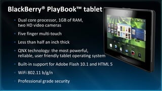 BlackBerry® PlayBook™ tablet
 • Dual core processor, 1GB of RAM,
   two HD video cameras
 • Five finger multi-touch
 • Less than half an inch thick
 • QNX technology: the most powerful,
   reliable, user friendly tablet operating system
 • Built-in support for Adobe Flash 10.1 and HTML 5
 • WiFi 802.11 b/g/n
 • Professional grade security
 