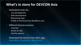 What’s in store for DEVCON Asia
• Dedicated tracks for:
  -   Java development
  -   Web development
  -   Monetising apps
  -   Profile of Southeast Asia BlackBerry user

• Different format sessions:
  - Tutorials
  - Hands-on labs
  - Ask-the-experts

• Download the DevCon Asia 2011 app:
  Available at BlackBerry App World™
 