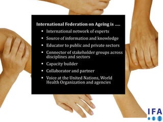 International Federation on Ageing is …..
   International network of experts
   Source of information and knowledge
   Educator to public and private sectors
   Connector of stakeholder groups across
    disciplines and sectors
   Capacity builder
   Collaborator and partner
   Voice at the United Nations, World
    Health Organization and agencies
 