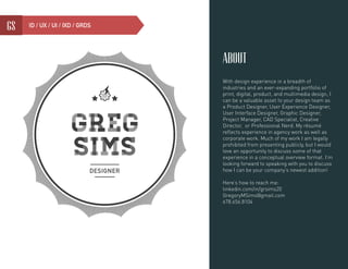 1gs ID / UX / UI / IXD / GRDS
about
With design experience in a breadth of
industries and an ever-expanding portfolio of
print, digital, product, and multimedia design, I
can be a valuable asset to your design team as
a Product Designer, User Experience Designer,
User Interface Designer, Graphic Designer,
Project Manager, CAD Specialist, Creative
Director, or Professional Nerd. My résumé
reflects experience in agency work as well as
corporate work. Much of my work I am legally
prohibited from presenting publicly, but I would
love an opportunity to discuss some of that
experience in a conceptual overview format. I’m
looking forward to speaking with you to discuss
how I can be your company’s newest addition!
Here’s how to reach me:
linkedin.com/in/grsims20
GregoryMSims@gmail.com
678.656.8104
 