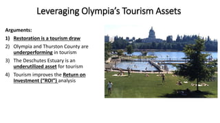 Leveraging Olympia’s Tourism Assets
Arguments:
1) Restoration is a tourism draw
2) Olympia and Thurston County are
underperforming in tourism
3) The Deschutes Estuary is an
underutilized asset for tourism
4) Tourism improves the Return on
Investment (“ROI”) analysis
 