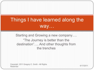 Starting and Growing a new company…. ,[object Object],“The Journey is better than the destination”…. And other thoughts from the trenches ,[object Object],Things I have learned along the way…,[object Object],6/2/2011,[object Object],Copyright  2011 Gregory C. Smith - All Rights Reserved,[object Object]