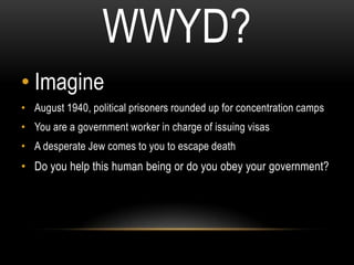 WWYD?
• Imagine
• August 1940, political prisoners rounded up for concentration camps
• You are a government worker in charge of issuing visas
• A desperate Jew comes to you to escape death
• Do you help this human being or do you obey your government?
 