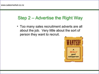 www.salesmarket.co.nz




               Step 2 – Advertise the Right Way
              • Too many sales recruitment adverts are all
                about the job. Very little about the sort of
                person they want to recruit.



                                                       A
                                                    REALLY
                                                      good
                                                  salesperson
 
