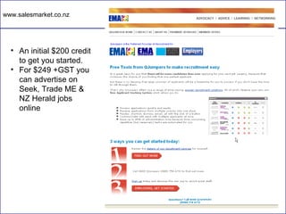 www.salesmarket.co.nz




  • An initial $200 credit
    to get you started.
  • For $249 +GST you
    can advertise on
    Seek, Trade ME &
    NZ Herald jobs
    online
 