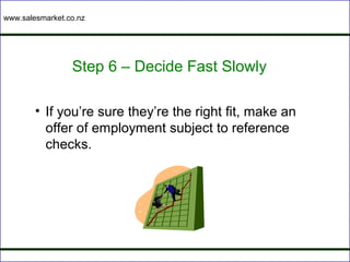 www.salesmarket.co.nz




                 Step 6 – Decide Fast Slowly

        • If you’re sure they’re the right fit, make an
          offer of employment subject to reference
          checks.
 