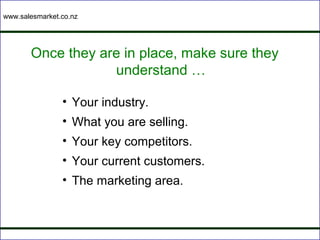 www.salesmarket.co.nz




       Once they are in place, make sure they
                   understand …

                • Your industry.
                • What you are selling.
                • Your key competitors.
                • Your current customers.
                • The marketing area.
 