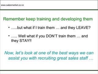 www.salesmarket.co.nz




  Remember keep training and developing them
      • …..but what if I train them … and they LEAVE?

      • ….. Well what if you DON’T train them … and
        they STAY!!


   Now, let’s look at one of the best ways we can
    assist you with recruiting great sales staff …
 