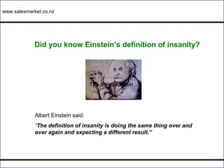 www.salesmarket.co.nz




             Did you know Einstein’s definition of insanity?




                                     The Sales Market




             Albert Einstein said:
             “The definition of insanity is doing the same thing over and
             over again and expecting a different result.”
 