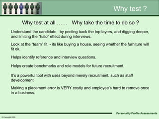 Why test ?
                   Why test at all …… Why take the time to do so ?
          Understand the candidate, by peeling back the top layers, and digging deeper,
          and limiting the “halo” effect during interviews.
          Look at the “team” fit - its like buying a house, seeing whether the furniture will
          fit ok.

           Helps identify reference and interview questions.

          Helps create benchmarks and role models for future recruitment.

          It’s a powerful tool with uses beyond merely recruitment, such as staff
          development
          Making a placement error is VERY costly and employee’s hard to remove once
          in a business.




                                                                         Personality Profile Assessments
© Copyright 2005
 