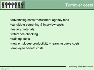 Turnover costs


                   •advertising costs/recruitment agency fees
                   •candidate screening & interview costs
                   •testing materials
                   •reference checking
                   •training costs
                   •new employee productivity – learning curve costs
                   •employee benefit costs




                                                            Personality Profile Assessments
© Copyright 2005
 