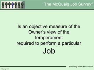 The McQuaig Job Survey®




                    Is an objective measure of the
                          Owner’s view of the
                             temperament
                   required to perform a particular
                               Job
                                            Personality Profile Assessments
© Copyright 2005
 