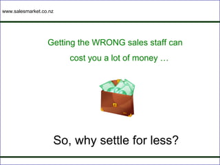 www.salesmarket.co.nz




                  Getting the WRONG sales staff can
                        cost you a lot of money …




                    So, why settle for less?
 
