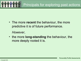 Principals for exploring past actions



                   • The more recent the behaviour, the more
                     predictive it is of future performance.
                     However,
                   • the more long-standing the behaviour, the
                     more deeply rooted it is.




                                                     Personality Profile Assessments
© Copyright 2005
 