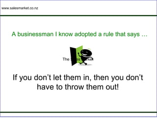 www.salesmarket.co.nz




     A businessman I know adopted a rule that says …


                        The Sales Market



      If you don’t let them in, then you don’t
              have to throw them out!
 